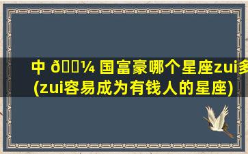 中 🌼 国富豪哪个星座zui
多(zui
容易成为有钱人的星座)